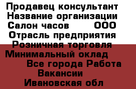 Продавец-консультант › Название организации ­ Салон часов 3-15, ООО › Отрасль предприятия ­ Розничная торговля › Минимальный оклад ­ 50 000 - Все города Работа » Вакансии   . Ивановская обл.